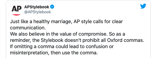 Just like a healthy marriage, AP style calls for clear communication.  We also believe in the value of compromise. So as a reminder, the Stylebook doesn't prohibit all Oxford commas. If omitting a comma could lead to confusion or misinterpretation, then use the comma.