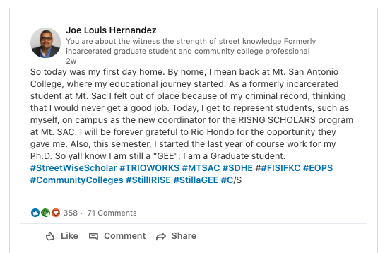 A personal best during Hispanic Heritage Month.
Joe Louis Hernandez writes on LinkedIn:
So today was my first day home. By home, I mean back at Mt. San Antonio College, where my educational journey started. As a formerly incarcerated student at Mt. Sac I felt out of place because of my criminal record, thinking that I would never get a good job. Today, I get to represent students, such as myself, on campus as the new coordinator for the RISNG SCHOLARS program at Mt. SAC. I will be forever grateful to Rio Hondo for the opportunity they gave me. Also, this semester, I started the last year of course work for my Ph.D. So yall know I am still a "GEE"; I am a Graduate student.
#StreetWiseScholar #TRIOWORKS #MTSAC #SDHE ##FISIFKC #EOPS #CommunityColleges #StillIRISE #StillaGEE #C/S