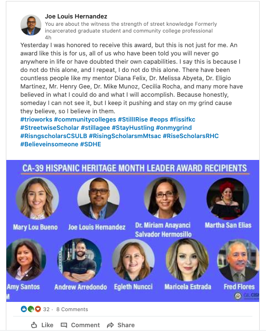 Joe Louis Hernandez writes on LinkedIn about receiving the CA-39 Hispanic Heritage Month Leader Award:

Yesterday I was honored to receive this award, but this is not just for me. An award like this is for us, all of us who have been told you will never go anywhere in life or have doubted their own capabilities. I say this is because I do not do this alone, and I repeat, I do not do this alone. There have been countless people like my mentor Diana Felix, Dr. Melissa Abyeta, Dr. Eligio Martinez, Mr. Henry Gee, Dr. Mike Munoz, Cecilia Rocha, and many more have believed in what I could do and what I will accomplish. Because honestly, someday I can not see it, but I keep it pushing and stay on my grind cause they believe, so I believe in them.
#trioworks #communitycolleges #StillIRise #eops #fissifkc #StreetwiseScholar #stillagee #StayHustling #onmygrind #RisngscholarsCSULB #RisingScholarsmMtsac #RiseScholarsRHC #Believeinsomeone #SDHE