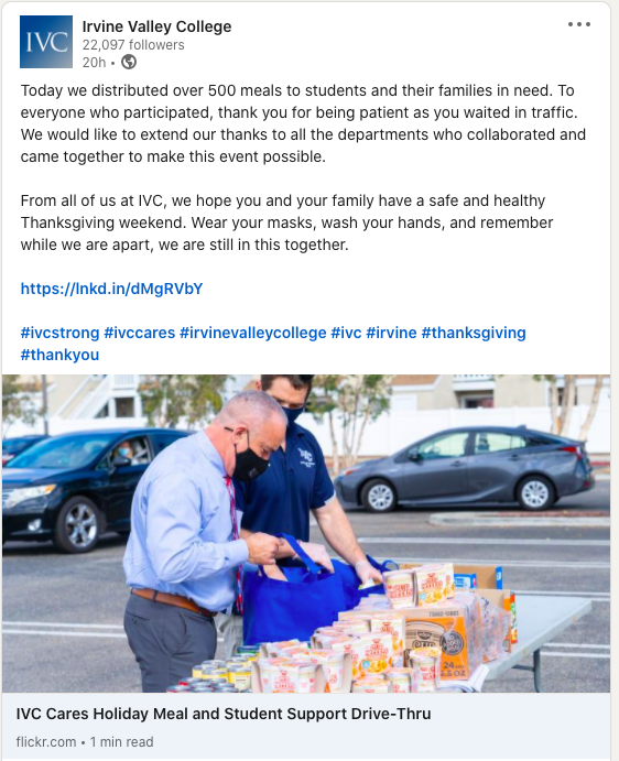 Grateful for giving back

@Irvine Valley College on LinkedIn:

Today we distributed over 500 meals to students and their families in need. To everyone who participated, thank you for being patient as you waited in traffic. We would like to extend our thanks to all the departments who collaborated and came together to make this event possible.

From all of us at IVC, we hope you and your family have a safe and healthy Thanksgiving weekend. Wear your masks. Wash your hands. And remember while we are apart, we are still in this together.

https://lnkd.in/dMgRVbY

#ivcstrong #ivccares #irvinevalleycollege #ivc #irvine #thanksgiving #thankyou