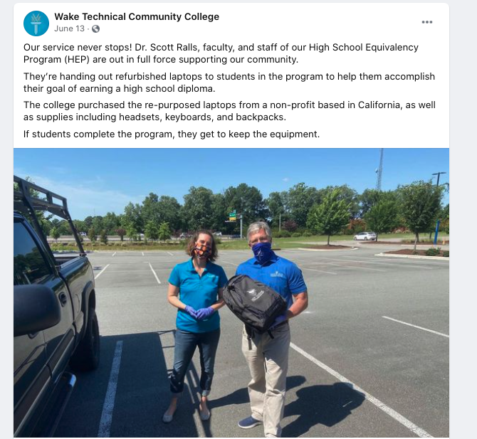 Wake Technical Community College posted on Facebook on
June 13rd.
 
Our service never stops! ...Faculty and staff of our High School Equivalency Program (HEP) are out in full force supporting our community.
They’re handing out refurbished laptops to students in the program to help them... earn a high school diploma.

The college purchased the re-purposed laptops from a non-profit based in California, as well as supplies: 
• headsets
• keyboards
• and backpacks.  
If students complete the program, they get to keep the equipment.