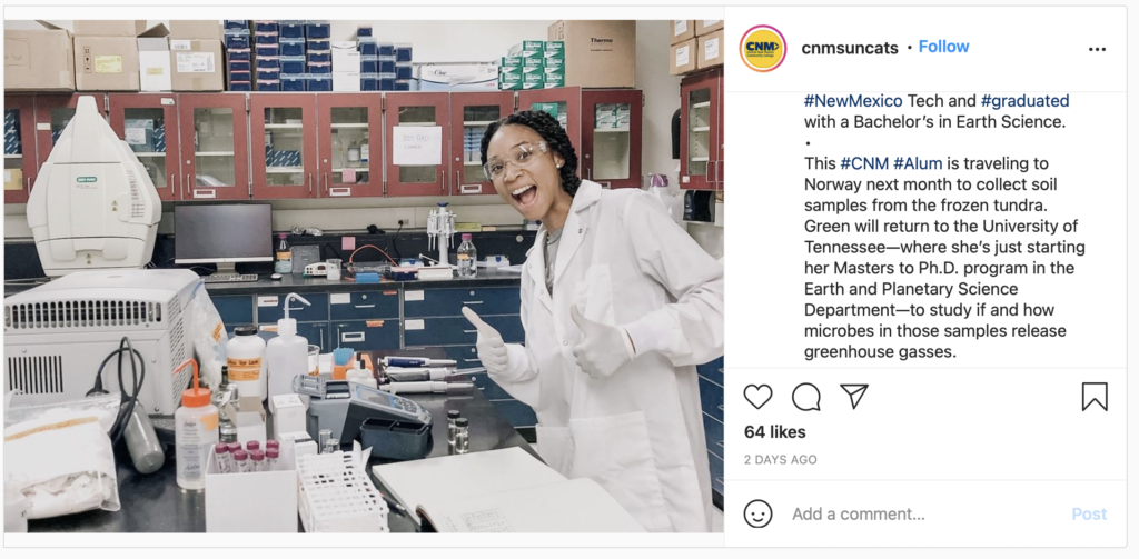 
cnmsuncats writes on Instagram.

Meet Brianna Green, a CNM Alum! ⚛️ 
•
Brianna Green started her journey in 2015 by enrolling into a geology class. From there, Brianna went on to #NewMexico Tech and #graduated with a Bachelor’s in Earth Science. 
•
This #CNM #Alum is traveling to Norway next month to collect soil samples from the frozen tundra. Green will return to the University of Tennessee to study if and how microbes in those samples release greenhouse gasses. She’s just starting her Masters to Ph.D. program in the Earth and Planetary Science Department.
•
Way to go Brianna!