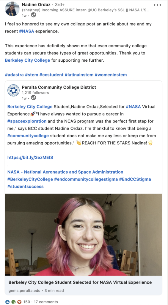 Nadine Ordaz Writes on LinkedIn.


I feel so honored to see my own college post an article about me and my recent #NASA experience. 

This experience has definitely shown me that even community college students can secure these types of great opportunities. Thank you to Berkeley City College for supporting me further. 

#adastra #stem #ccstudent #latinainstem #womeninstem
 
Peralta Community College District shares:
Berkeley City College Student,Nadine Ordaz,Selected for #NASA Virtual Experience????"I have always wanted to pursue a career in #spaceexploration and the NCAS program was the perfect first step for me," says BCC student Nadine Ordaz. I’m thankful to know that being a #communitycollege student does not make me any less or keep me from pursuing amazing opportunities." ????REACH FOR THE STARS Nadine!????

https://bit.ly/3ezMEIS 
.
NASA - National Aeronautics and Space Administration
#BerkeleyCityCollege #endcommunitycollegestigma #EndCCStigma #studentsuccess