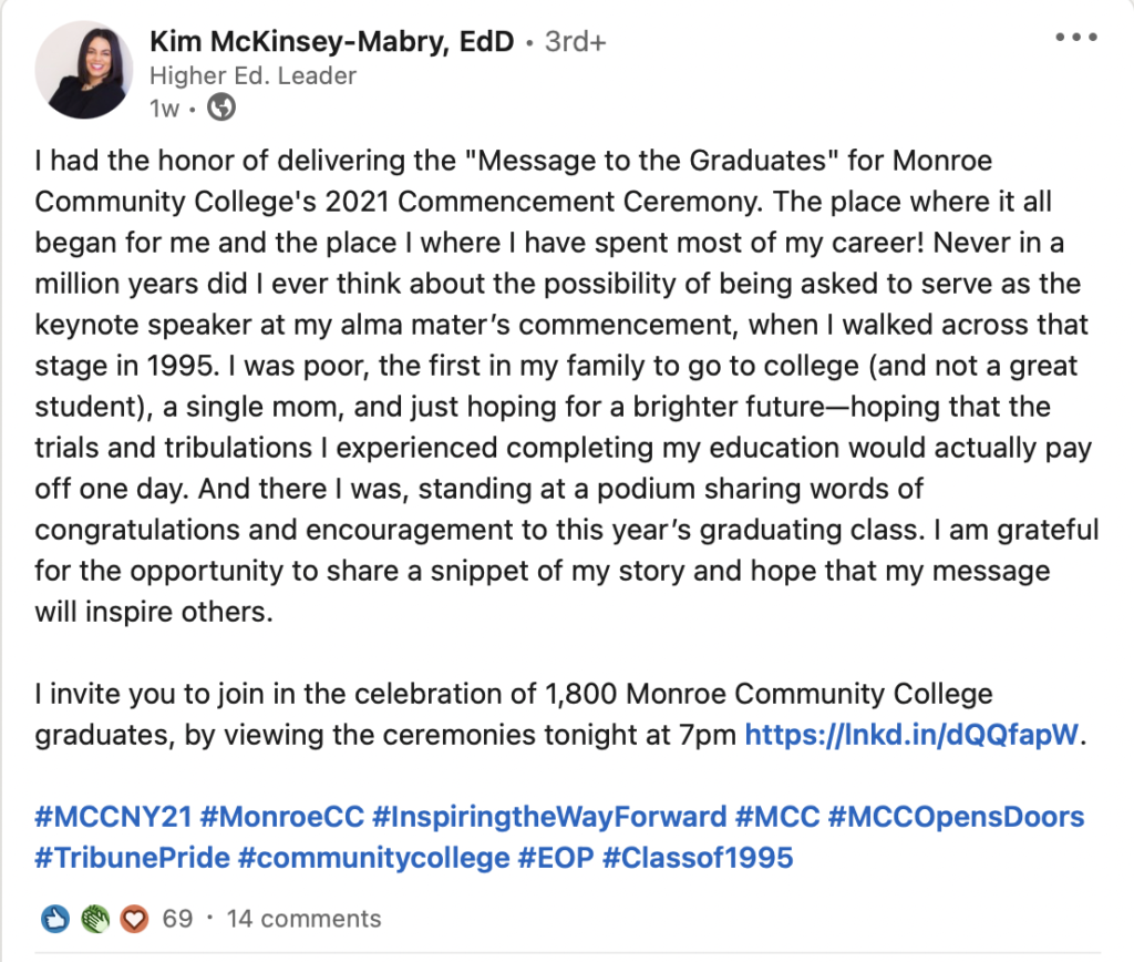 Kim McKinsey-Mabry:

I had the honor of delivering the "Message to the Graduates" for Monroe Community College's 2021 Commencement Ceremony. The place where it all began for me and the place I where I have spent most of my career! Never in a million years did I ever think about the possibility of being asked to serve as the keynote speaker at my alma mater’s commencement, when I walked across that stage in 1995. I was poor, the first in my family to go to college (and not a great student), a single mom, and just hoping for a brighter future—hoping that the trials and tribulations I experienced completing my education would actually pay off one day. And there I was, standing at a podium sharing words of congratulations and encouragement to this year’s graduating class. I am grateful for the opportunity to share a snippet of my story and hope that my message will inspire others.